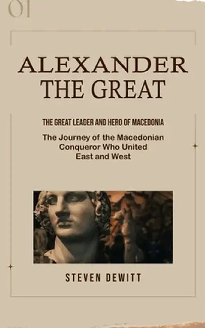 Alexander the Great: The Great Leader and Hero of Macedonia (The Journey of the Macedonian Conqueror Who United East and West) by Steven DeWitt