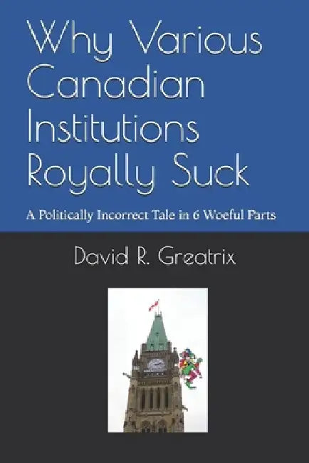 Why Various Canadian Institutions Royally Suck: A Politically Incorrect Tale in 6 Woeful Parts by David R. Greatrix