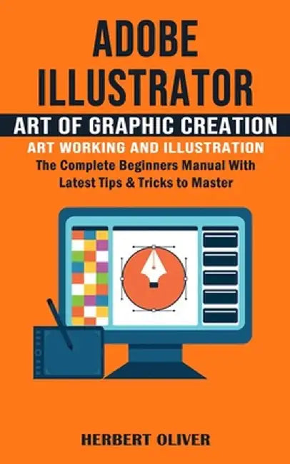 Adobe Illustrator: Art of Graphic Creation Art Working and Illustration (The Complete Beginners Manual With Latest Tips & Tricks to Maste by Herbert Oliver