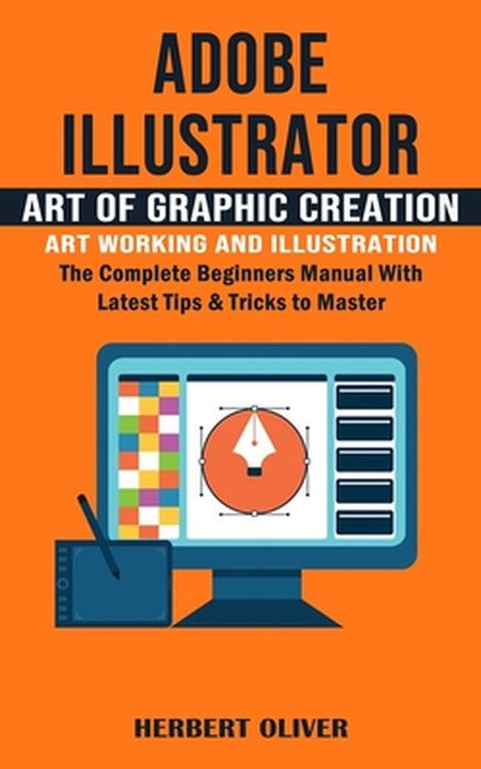 Adobe Illustrator: Art of Graphic Creation Art Working and Illustration (The Complete Beginners Manual With Latest Tips & Tricks to Maste by Herbert Oliver