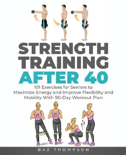 Strength Training After 40: 101 Exercises for Seniors to Maximize Energy and Improve Flexibility and Mobility with 90-Day Workout Plan by Baz Thompson