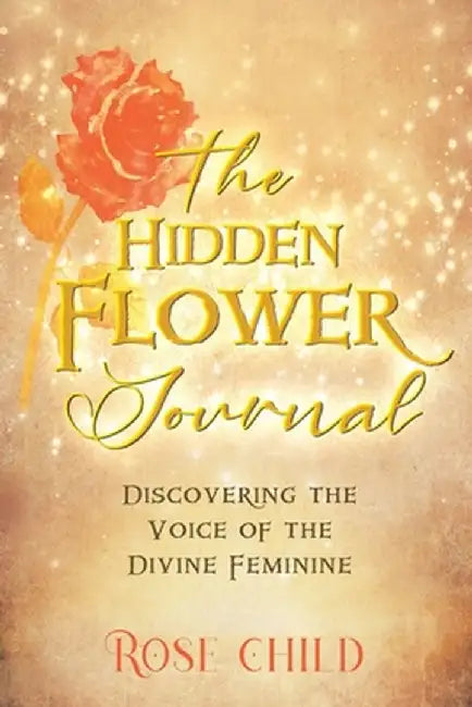 The Hidden Flower Journal: Discovering the Voice of the Divine Feminine by Rose Child