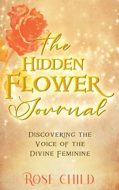 The Hidden Flower Journal: Discovering the Voice of the Divine Feminine by Rose Child