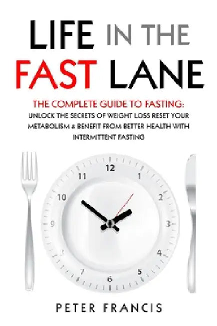 Life in the Fast Lane The Complete Guide to Fasting. Unlock the Secrets of Weight Loss, Reset Your Metabolism and Benefit from Better Health with Inte by Peter Francis