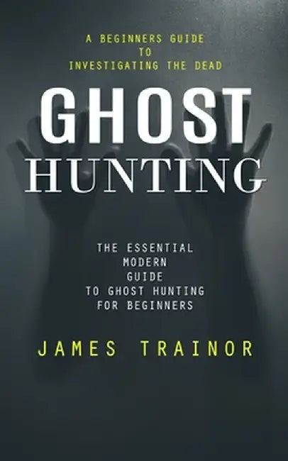 Ghost Hunting: A Beginners Guide to Investigating the Dead (The Essential Modern Guide to Ghost Hunting for Beginners) by James Trainor