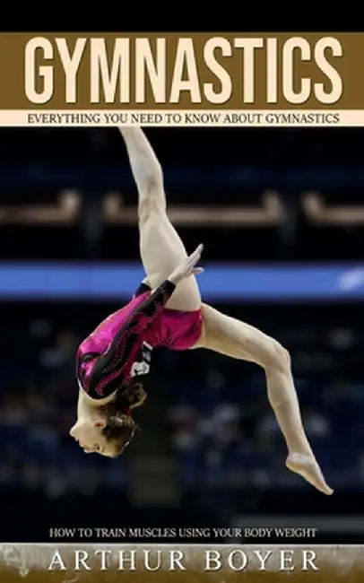 Gymnastics: Everything You Need to Know About Gymnastics (How to train muscles using your body weight) by Arthur Boyer