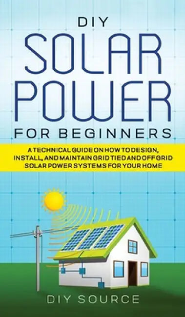 DIY Solar Power for Beginners, a Technical Guide on How to Design, Install, and Maintain Grid-Tied and Off-Grid Solar Power Systems for Your Home by Diy Source