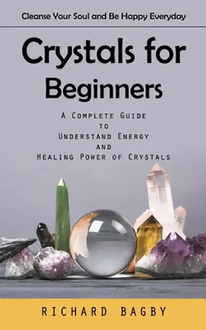 Crystals for Beginners: Cleanse Your Soul and Be Happy Everyday (A Complete Guide to Understand Energy and Healing Power of Crystals) by Richard Bagby