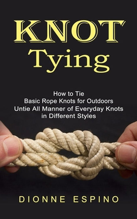 Knot Tying: How to Tie Basic Rope Knots for Outdoors (Untie All Manner of Everyday Knots in Different Styles) by Dionne Espino