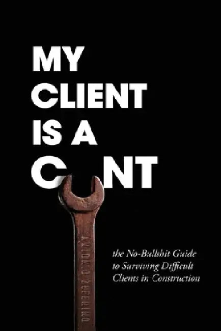 My Client Is A Cunt: the No-Bullshit Guide to Surviving Difficult Clients in Construction by Antonio Zeferino