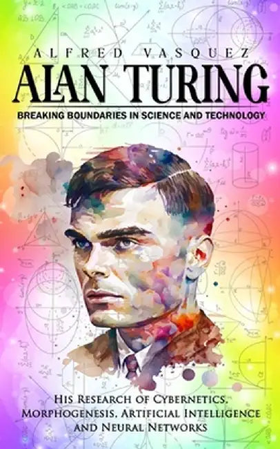 Alan Turing: Breaking Boundaries in Science and Technology (His Research of Cybernetics, Morphogenesis, Artificial Intelligence and by Alfred Vasquez