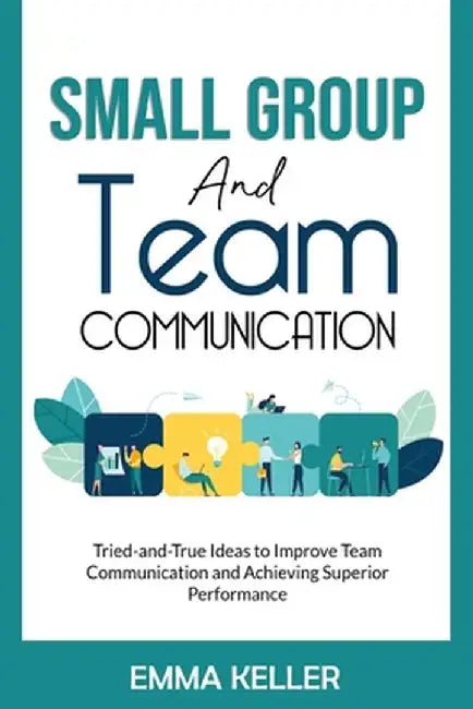 Small Group and Team Communication: Tried-and-True Ideas to Improve Team Communication and Achieving Superior Performance by Emma Keller