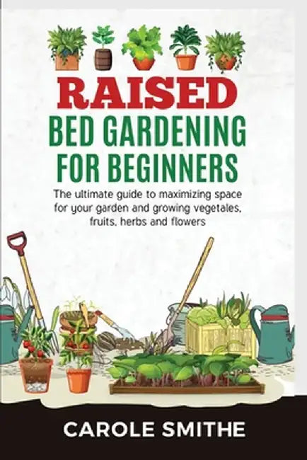Raised Bed Gardening for Beginners: The Ultimate Guide To Maximizing Space For Your Garden And Growing Vegetales, Fruits, Herbs And Flowers by Carole Smithe