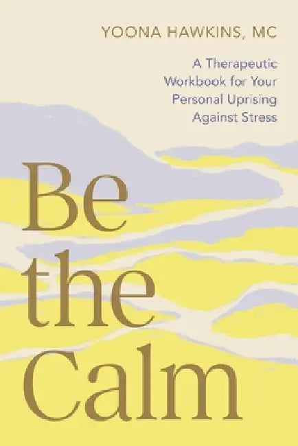 Be the Calm: A Therapeutic Workbook for Your Personal Uprising Against Stress by Yoona Hawkins