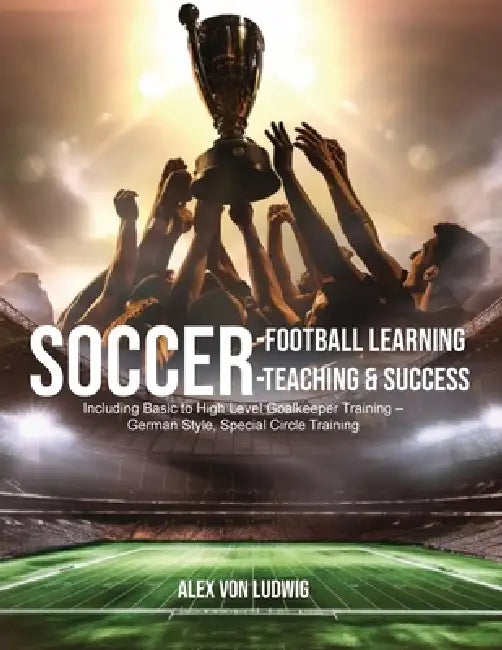 Soccer-Football Learning-Teaching and Success: Including Basic to High Level Goalkeeper Training - German Style, Special Circle Training by Alex Von Ludwig