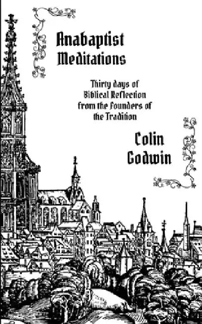 Anabaptist Meditations: Thirty days of Biblical Reflection from the Founders of the Tradition by Colin Godwin