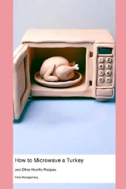 How to Microwave a Turkey: and Other Horrific Recipes by Felix Montgomery
