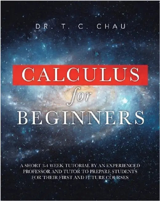 Calculus for Beginners: A Short 3-4 Weeks Tutorial by an Experienced Professor and Tutor to Prepare Students for Their First and Future Courses by Chau, T. C.
