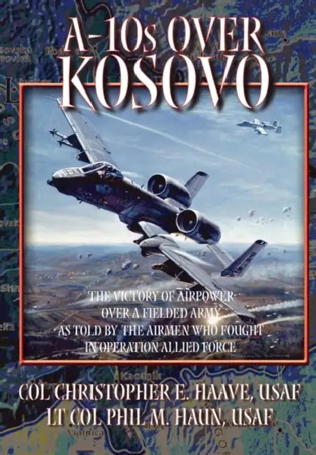 A-10s Over Kosovo: The Victory of Airpower over a Fielded Army as Told by Airmen Who Fought in Operation Allied Force by Phil M. Haun, Christopher E. Haave, Air University Press