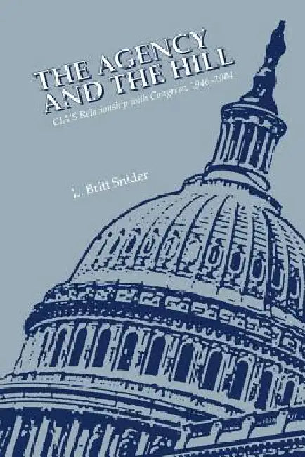 The Agency and the Hill: CIA's Relationship with Congress, 1946-2004 by L. Britt Snider, Center for the Study of Intelligence, Central Intelligence Agency