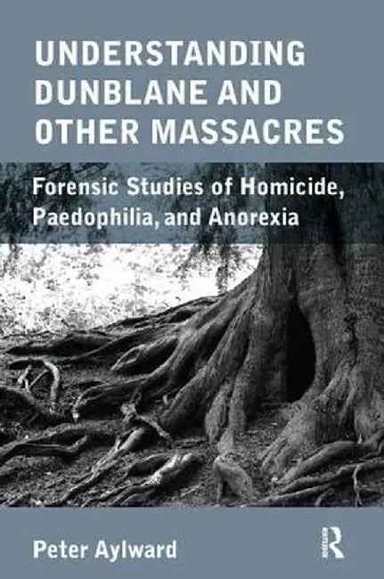 Understanding Dunblane and Other Massacres: Forensic Studies of Homicide, Paedophilia, and Anorexia by Peter Aylward