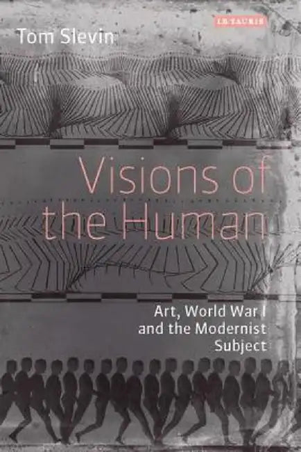 Visions of the Human: Art, World War I and the Modernist Subject by Tom Slevin