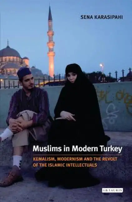 Muslims in Modern Turkey: Kemalism, Modernism and the Revolt of the Islamic Intellectuals by Sena Karasipahi