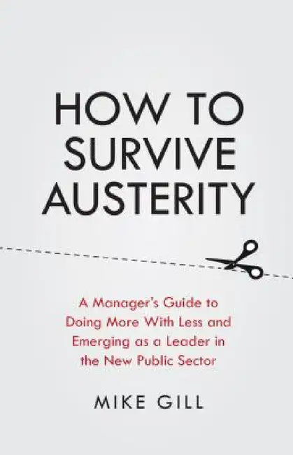 How to Survive Austerity: A Manager's Guide to Doing More with Less and Emerging as a Leader in the New Public Sector by Mike Gill