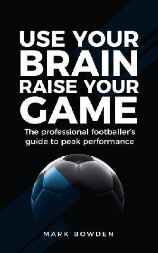 Use Your Brain Raise Your Game: The Professional Footballer's Guide to Peak Performance by Mark Bowden