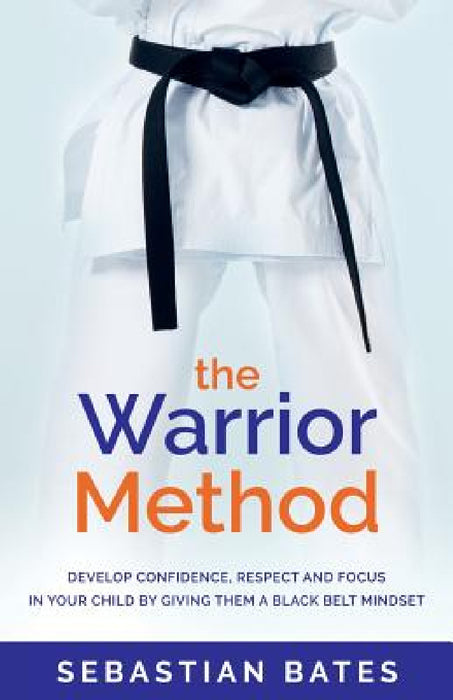 The Warrior Method: Develop Confidence, Respect and Focus in Your Child by Giving Them a Black Belt Mindset by Sebastian Bates