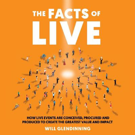 The Facts of Live: How Live Events Are Conceived, Procured and Produced to Create the Greatest Value and Impact by Will Glendinning
