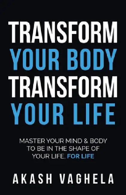 Transform Your Body Transform Your Life: Master Your Mind & Body to Be in the Shape of Your Life, for Life by Akash Vaghela