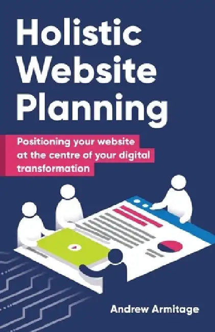 Holistic Website Planning: Positioning your website at the centre of your digital transformation by Andrew Armitage