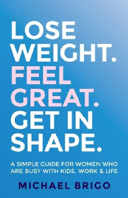Lose Weight. Feel Great. Get in Shape.: A Simple Guide for Women Who Are Busy with Kids, Work and Life by Michael Brigo