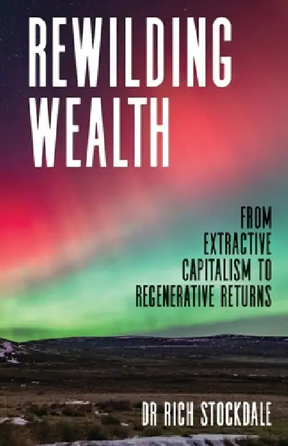 Rewilding Wealth: From extractive capitalism to regenerative returns by Rich Stockdale