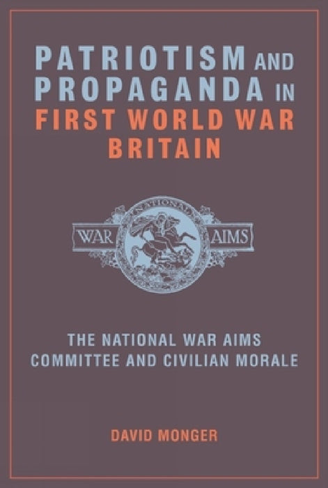 Patriotism and Propaganda in First World War Britain: The National War Aims Committee and Civilian Morale by David Monger