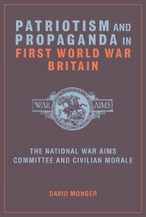 Patriotism and Propaganda in First World War Britain: The National War Aims Committee and Civilian Morale by David Monger