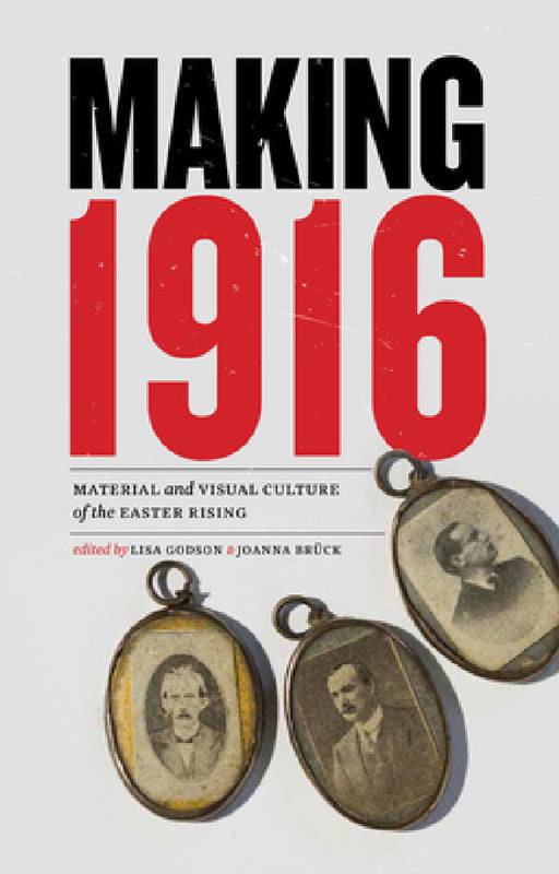 Making 1916: Material and Visual Culture of the Easter Rising by Lisa Godson, Joanna Brück