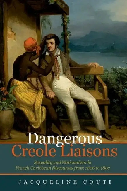 Dangerous Creole Liaisons: Sexuality and Nationalism in French Caribbean Discourses from 1806 to 1897 by Jacqueline Couti