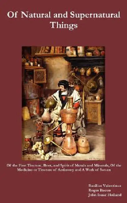 Of Natural and Supernatural Things, Also, of the First Tincture, Root, and Spirit of Metals and Minerals, of the Medicine or Tincture of Antimony and by Basilus Valentinus, Roger Bacon, John Isaac Holland