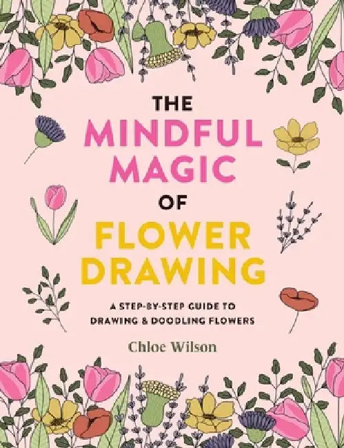 The Magic of Flower Drawing: A Mindful, Step-By-Step Guide to Drawing & Doodling Flowers by Chloe Wilson