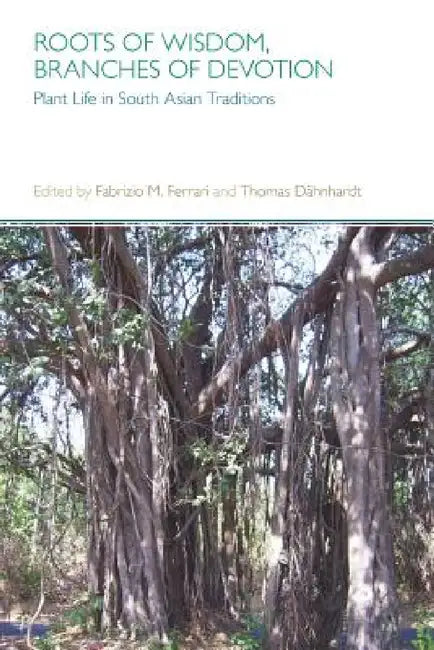 Roots of Wisdom, Branches of Devotion: Plant Life in South Asian Traditions by Fabrizio M. Ferrari, Thomas Dahnhardt