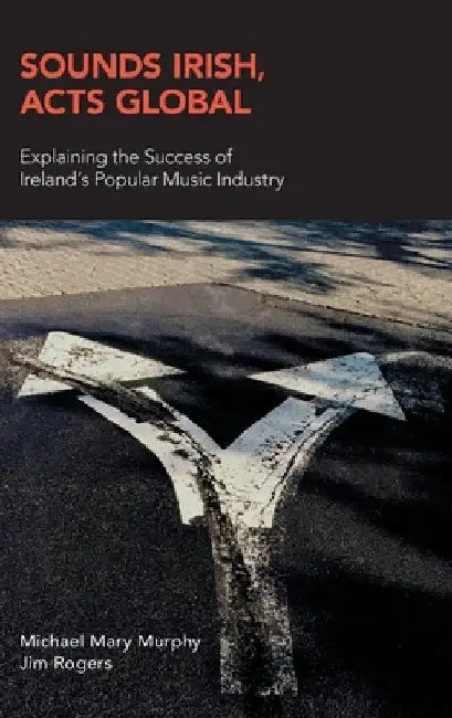 Sounds Irish, Acts Global: Explaining the Success of Ireland's Popular Music Industry by Michael Mary Murphy