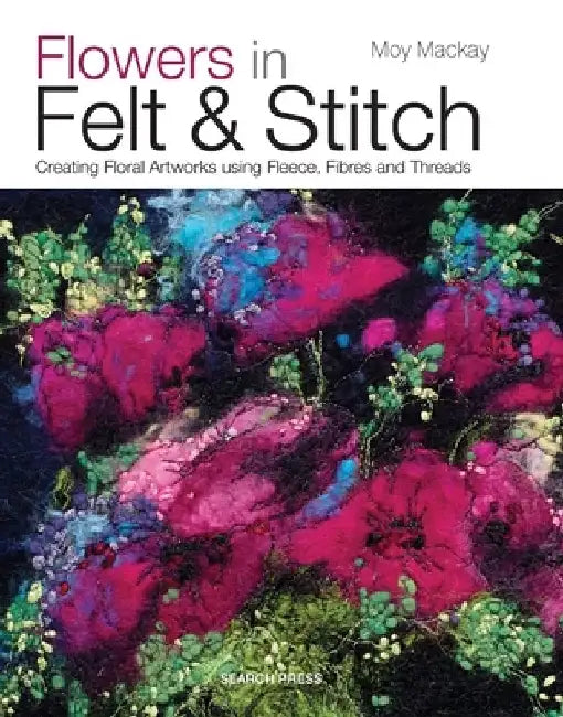 Flowers in Felt & Stitch: Creating Beautiful Flowers Using Fleece, Fibres and Threads by Moy MacKay