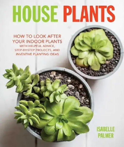 House Plants: How to Look After Your Indoor Plants: With Helpful Advice, Step-By-Step Projects, and Inventive Planting Ideas by Isabelle Palmer