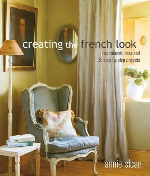 Creating the French Look: Inspirational Ideas and 25 Step-By-Step Projects by Annie Sloan