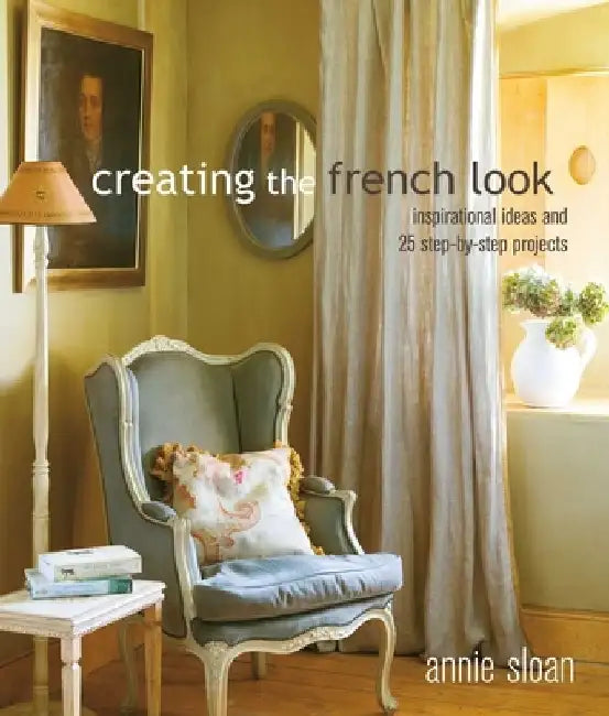 Creating the French Look: Inspirational Ideas and 25 Step-By-Step Projects by Annie Sloan