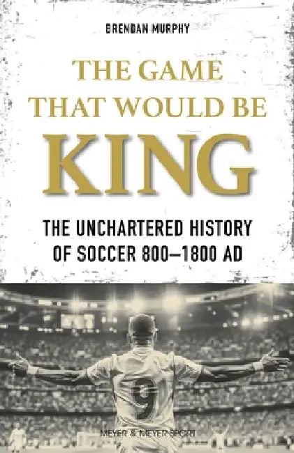 The Game That Would Be King: The Uncharted History of Soccer 800-1800 AD by Brendan Murphy