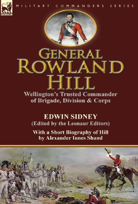 General Rowland Hill: Wellington's Trusted Commander of Brigade, Division & Corps by Edwin Sidney edited by the Leonaur Editors With a Short Biography by Edwin Sidney, Alexander Innes Shand