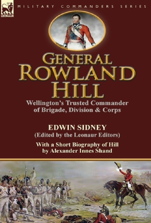 General Rowland Hill: Wellington's Trusted Commander of Brigade, Division & Corps by Edwin Sidney edited by the Leonaur Editors With a Short Biography by Edwin Sidney, Alexander Innes Shand